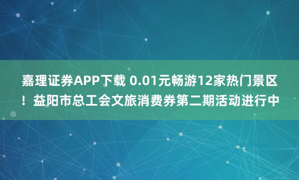 嘉理证券APP下载 0.01元畅游12家热门景区！益阳市总工会文旅消费券第二期活动进行中