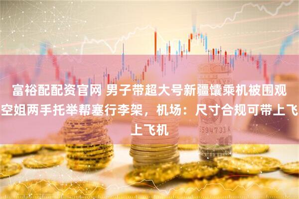 富裕配配资官网 男子带超大号新疆馕乘机被围观，空姐两手托举帮塞行李架，机场：尺寸合规可带上飞机