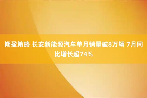 期盈策略 长安新能源汽车单月销量破8万辆 7月同比增长超74%