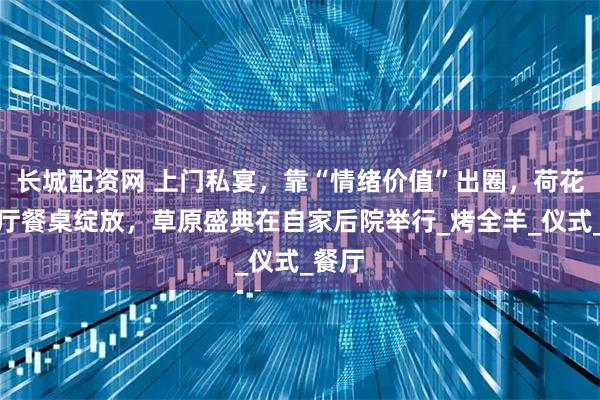 长城配资网 上门私宴，靠“情绪价值”出圈，荷花在客厅餐桌绽放，草原盛典在自家后院举行_烤全羊_仪式_餐厅