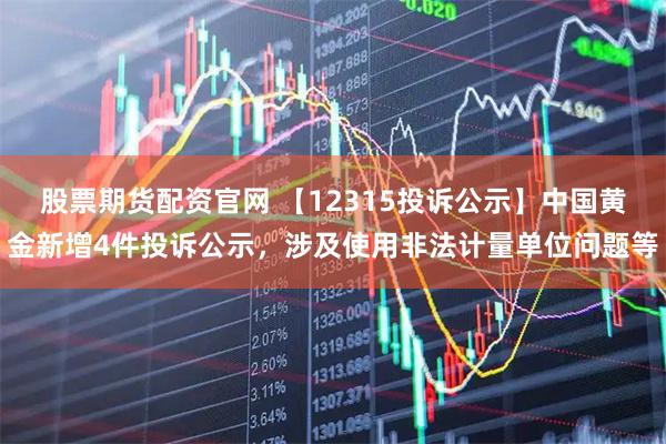 股票期货配资官网 【12315投诉公示】中国黄金新增4件投诉公示，涉及使用非法计量单位问题等