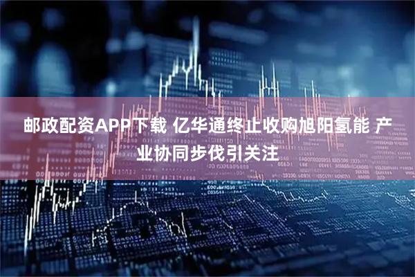 邮政配资APP下载 亿华通终止收购旭阳氢能 产业协同步伐引关注