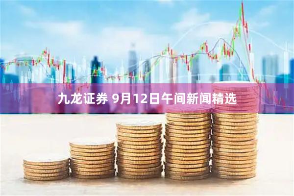 九龙证券 9月12日午间新闻精选