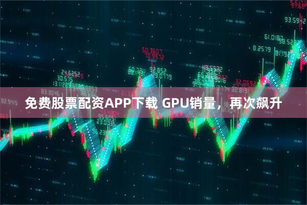 免费股票配资APP下载 GPU销量，再次飙升