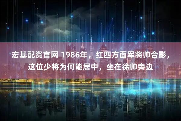 宏基配资官网 1986年，红四方面军将帅合影，这位少将为何能居中，坐在徐帅旁边