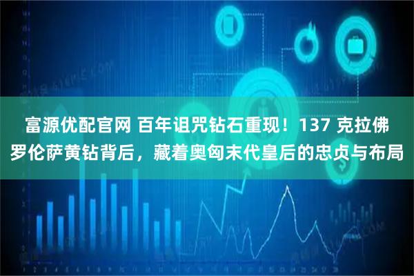 富源优配官网 百年诅咒钻石重现！137 克拉佛罗伦萨黄钻背后，藏着奥匈末代皇后的忠贞与布局