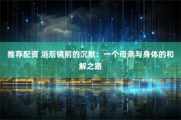 推荐配资 浴后镜前的沉默:一个母亲与身体的和解之路