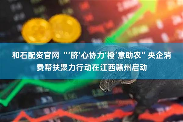 和石配资官网 “‘脐’心协力‘橙’意助农”央企消费帮扶聚力行动在江西赣州启动
