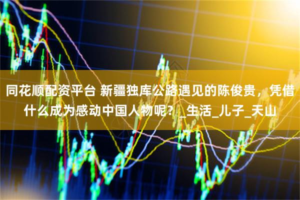 同花顺配资平台 新疆独库公路遇见的陈俊贵，凭借什么成为感动中国人物呢？_生活_儿子_天山