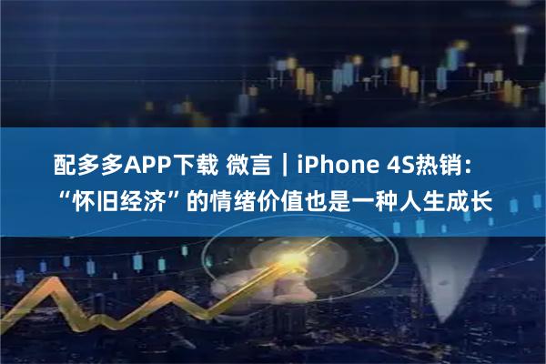 配多多APP下载 微言｜iPhone 4S热销： “怀旧经济”的情绪价值也是一种人生成长