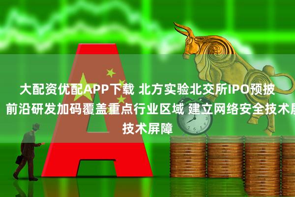 大配资优配APP下载 北方实验北交所IPO预披露:前沿研发加码覆盖重点行业区域 建立网络安全技术屏障