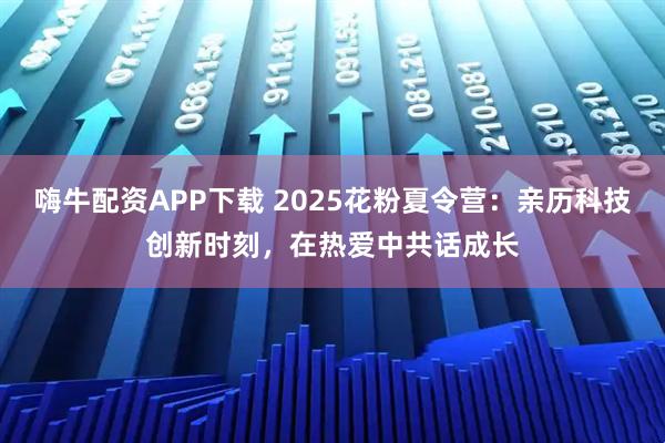 嗨牛配资APP下载 2025花粉夏令营：亲历科技创新时刻，在热爱中共话成长