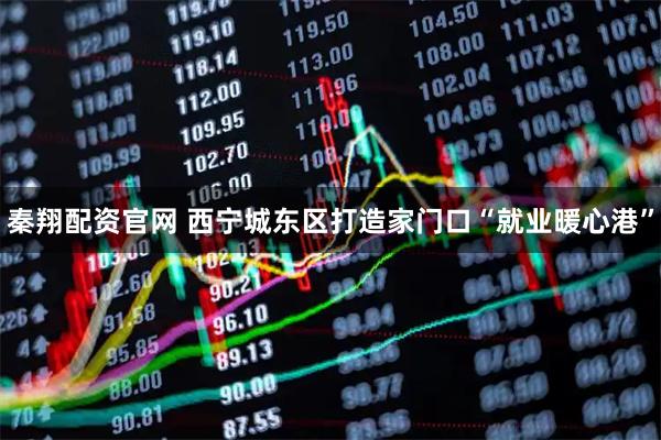 秦翔配资官网 西宁城东区打造家门口“就业暖心港”
