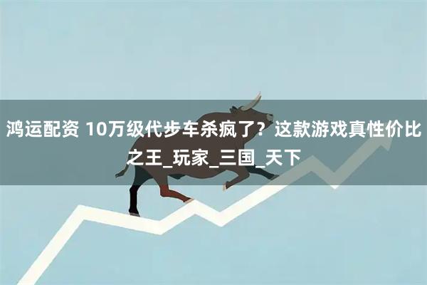 鸿运配资 10万级代步车杀疯了？这款游戏真性价比之王_玩家_三国_天下