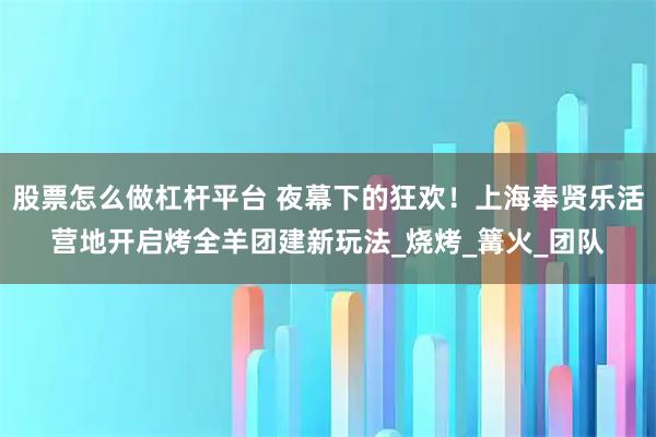 股票怎么做杠杆平台 夜幕下的狂欢!上海奉贤乐活营地开启烤全羊团建新玩法_烧烤_篝火_团队