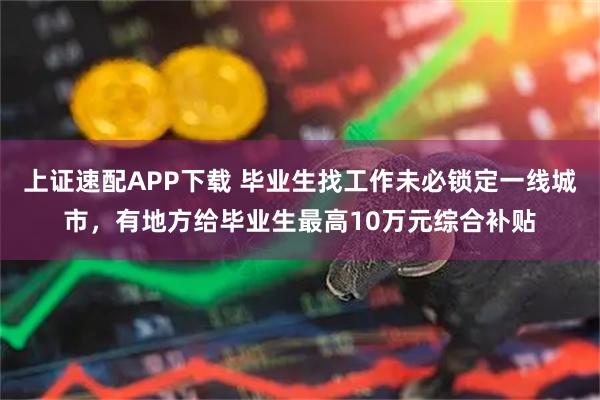 上证速配APP下载 毕业生找工作未必锁定一线城市，有地方给毕业生最高10万元综合补贴