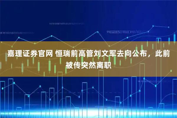 嘉理证券官网 恒瑞前高管刘文军去向公布，此前被传突然离职