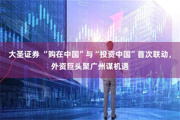 大圣证券 “购在中国”与“投资中国”首次联动，外资巨头聚广州谋机遇