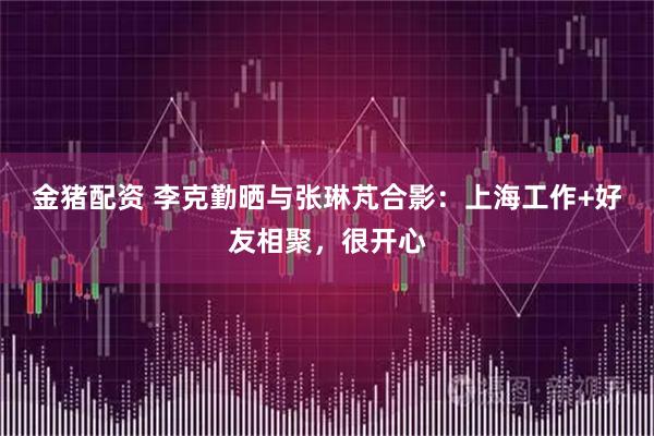 金猪配资 李克勤晒与张琳芃合影：上海工作+好友相聚，很开心
